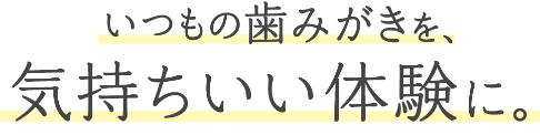 いつもの歯みがきを、気持ちいい体験に。